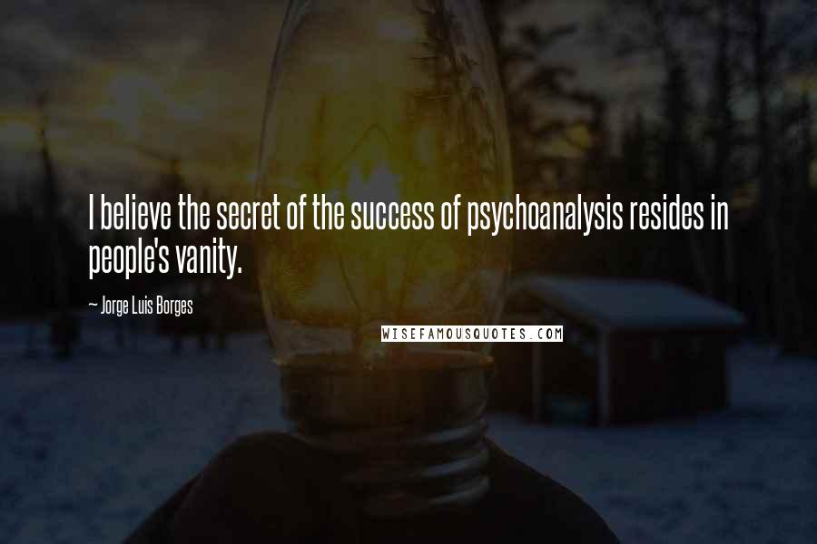 Jorge Luis Borges Quotes: I believe the secret of the success of psychoanalysis resides in people's vanity.