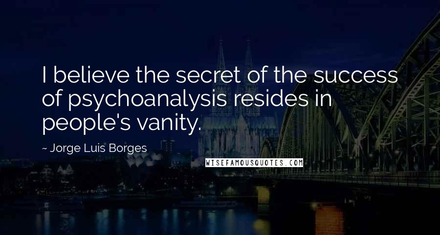 Jorge Luis Borges Quotes: I believe the secret of the success of psychoanalysis resides in people's vanity.