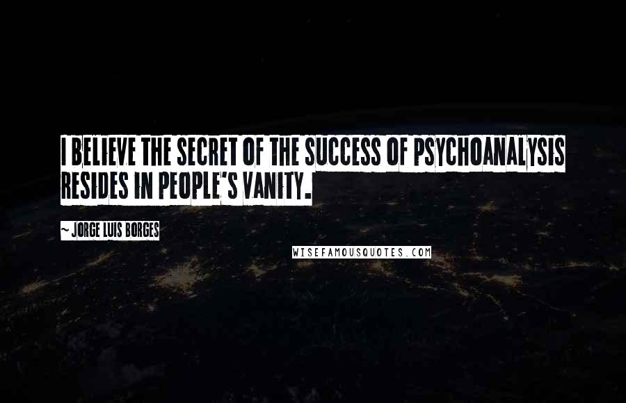 Jorge Luis Borges Quotes: I believe the secret of the success of psychoanalysis resides in people's vanity.