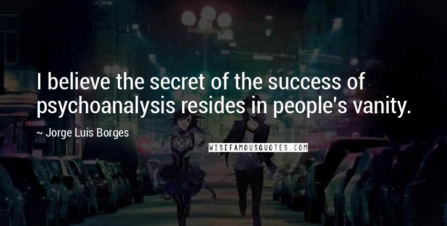 Jorge Luis Borges Quotes: I believe the secret of the success of psychoanalysis resides in people's vanity.
