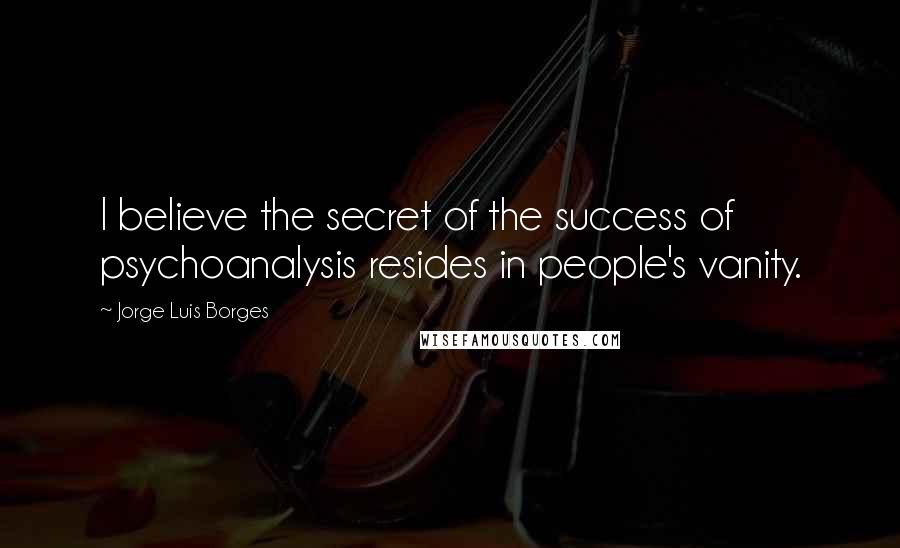 Jorge Luis Borges Quotes: I believe the secret of the success of psychoanalysis resides in people's vanity.