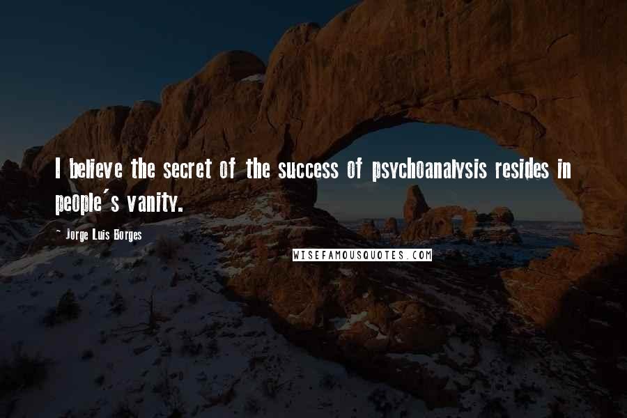 Jorge Luis Borges Quotes: I believe the secret of the success of psychoanalysis resides in people's vanity.