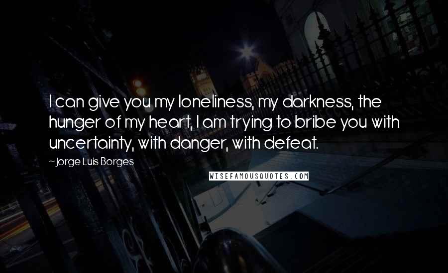 Jorge Luis Borges Quotes: I can give you my loneliness, my darkness, the hunger of my heart, I am trying to bribe you with uncertainty, with danger, with defeat.