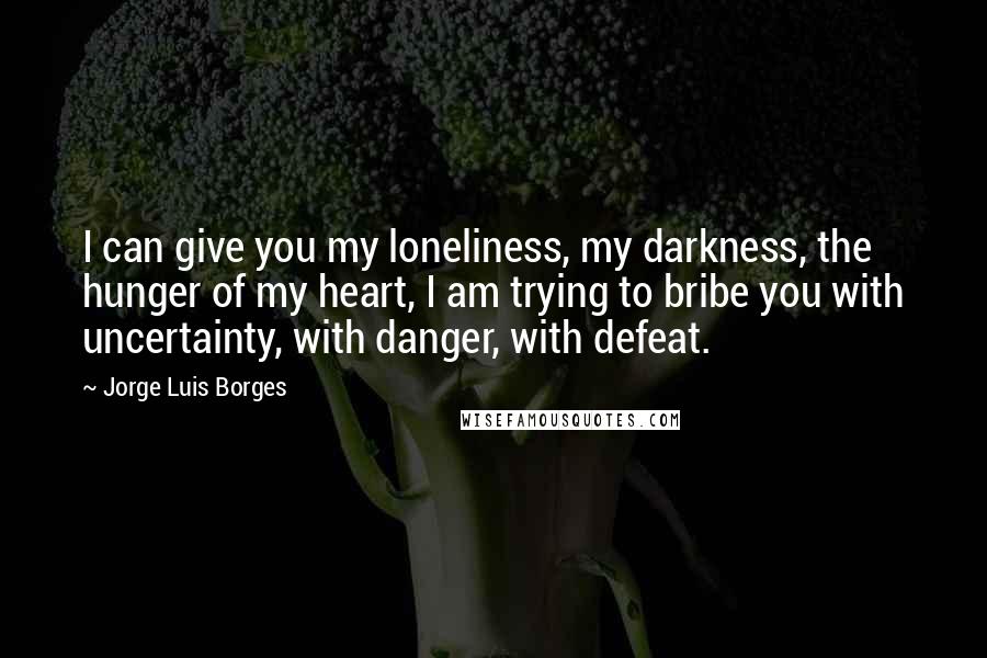 Jorge Luis Borges Quotes: I can give you my loneliness, my darkness, the hunger of my heart, I am trying to bribe you with uncertainty, with danger, with defeat.