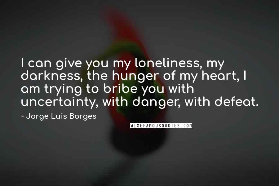 Jorge Luis Borges Quotes: I can give you my loneliness, my darkness, the hunger of my heart, I am trying to bribe you with uncertainty, with danger, with defeat.