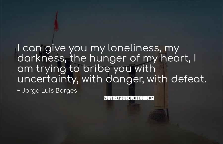 Jorge Luis Borges Quotes: I can give you my loneliness, my darkness, the hunger of my heart, I am trying to bribe you with uncertainty, with danger, with defeat.