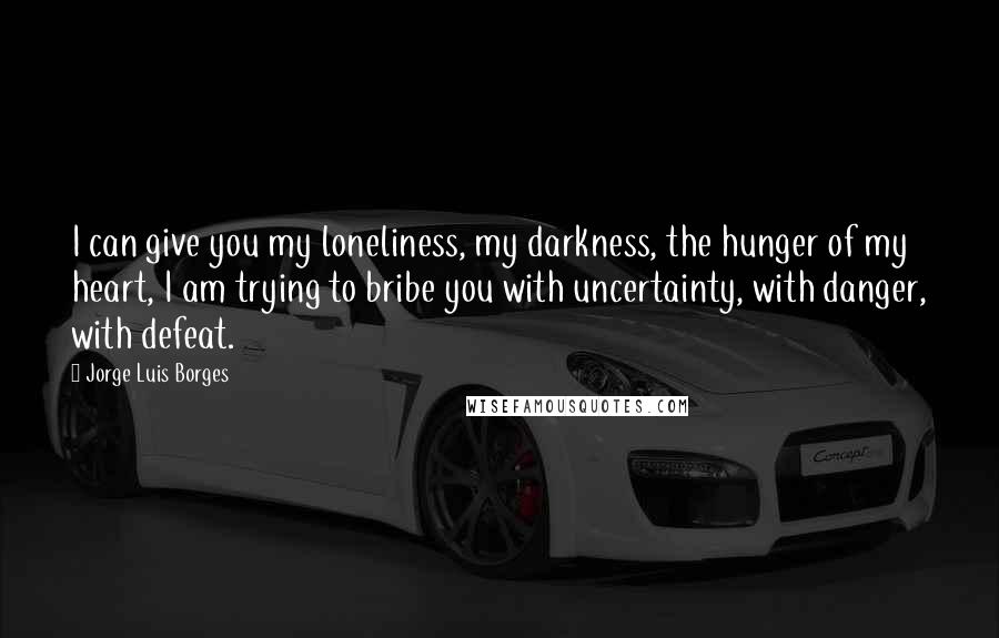 Jorge Luis Borges Quotes: I can give you my loneliness, my darkness, the hunger of my heart, I am trying to bribe you with uncertainty, with danger, with defeat.