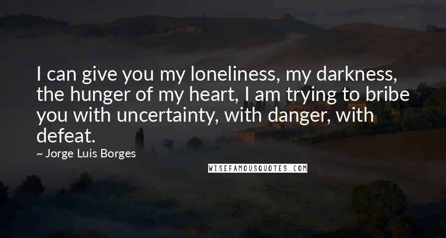 Jorge Luis Borges Quotes: I can give you my loneliness, my darkness, the hunger of my heart, I am trying to bribe you with uncertainty, with danger, with defeat.