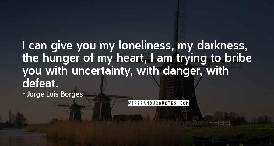 Jorge Luis Borges Quotes: I can give you my loneliness, my darkness, the hunger of my heart, I am trying to bribe you with uncertainty, with danger, with defeat.