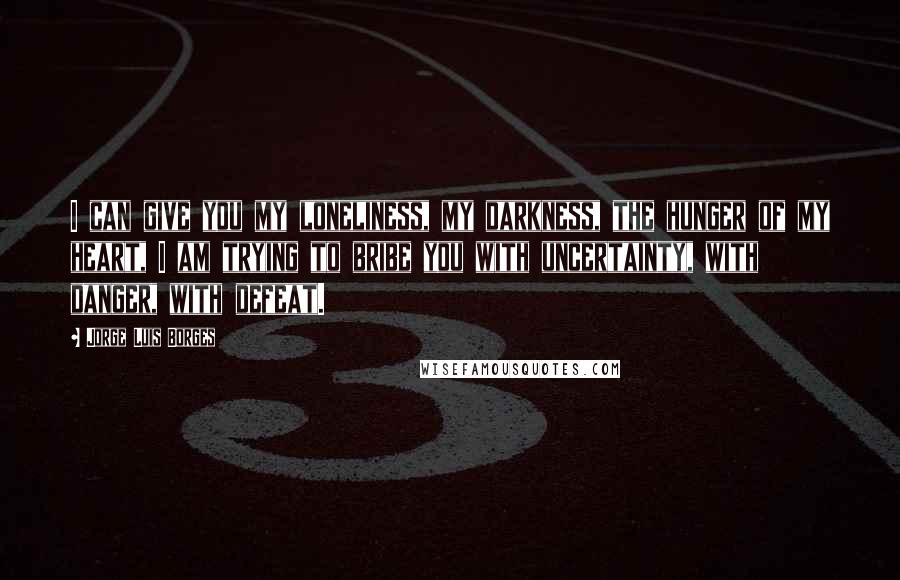 Jorge Luis Borges Quotes: I can give you my loneliness, my darkness, the hunger of my heart, I am trying to bribe you with uncertainty, with danger, with defeat.