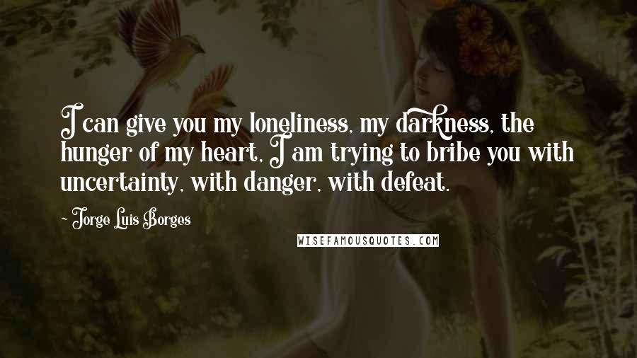 Jorge Luis Borges Quotes: I can give you my loneliness, my darkness, the hunger of my heart, I am trying to bribe you with uncertainty, with danger, with defeat.