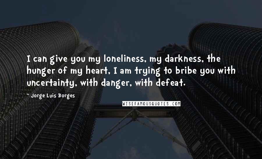 Jorge Luis Borges Quotes: I can give you my loneliness, my darkness, the hunger of my heart, I am trying to bribe you with uncertainty, with danger, with defeat.