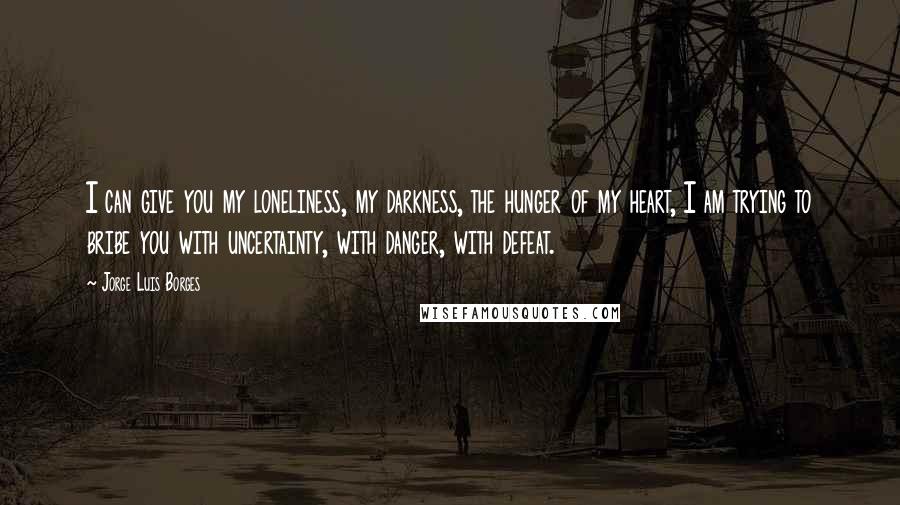 Jorge Luis Borges Quotes: I can give you my loneliness, my darkness, the hunger of my heart, I am trying to bribe you with uncertainty, with danger, with defeat.