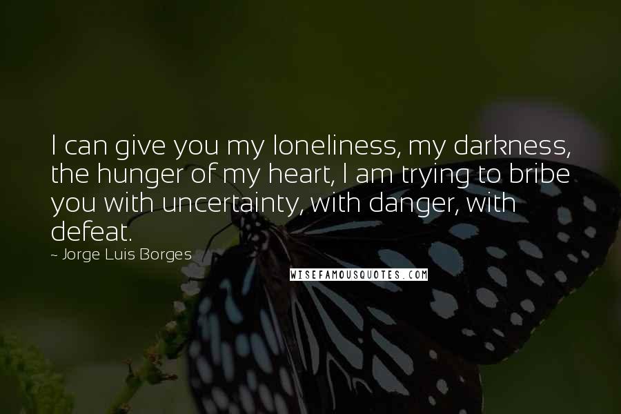 Jorge Luis Borges Quotes: I can give you my loneliness, my darkness, the hunger of my heart, I am trying to bribe you with uncertainty, with danger, with defeat.