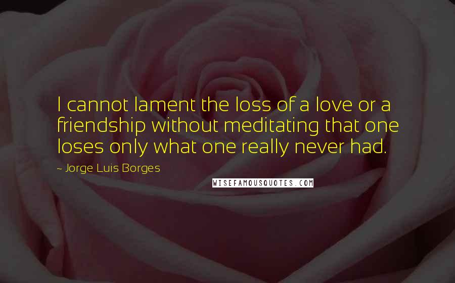 Jorge Luis Borges Quotes: I cannot lament the loss of a love or a friendship without meditating that one loses only what one really never had.