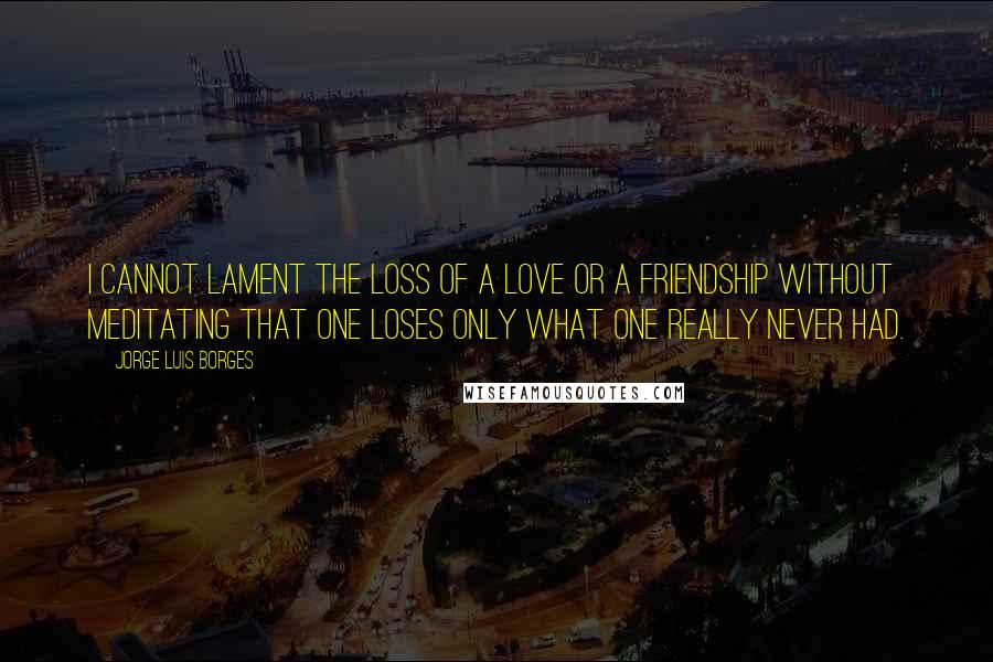 Jorge Luis Borges Quotes: I cannot lament the loss of a love or a friendship without meditating that one loses only what one really never had.