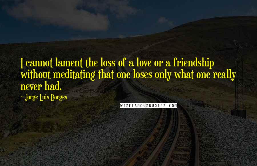 Jorge Luis Borges Quotes: I cannot lament the loss of a love or a friendship without meditating that one loses only what one really never had.