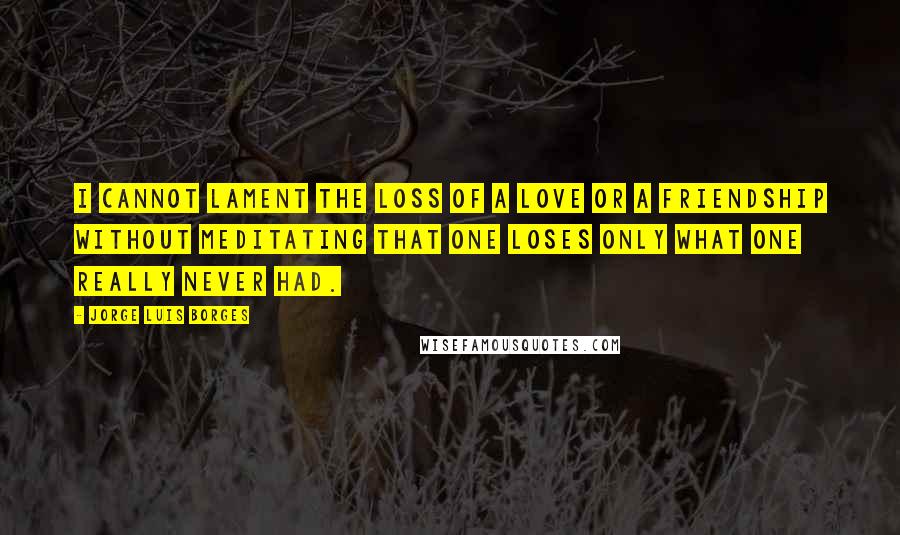 Jorge Luis Borges Quotes: I cannot lament the loss of a love or a friendship without meditating that one loses only what one really never had.