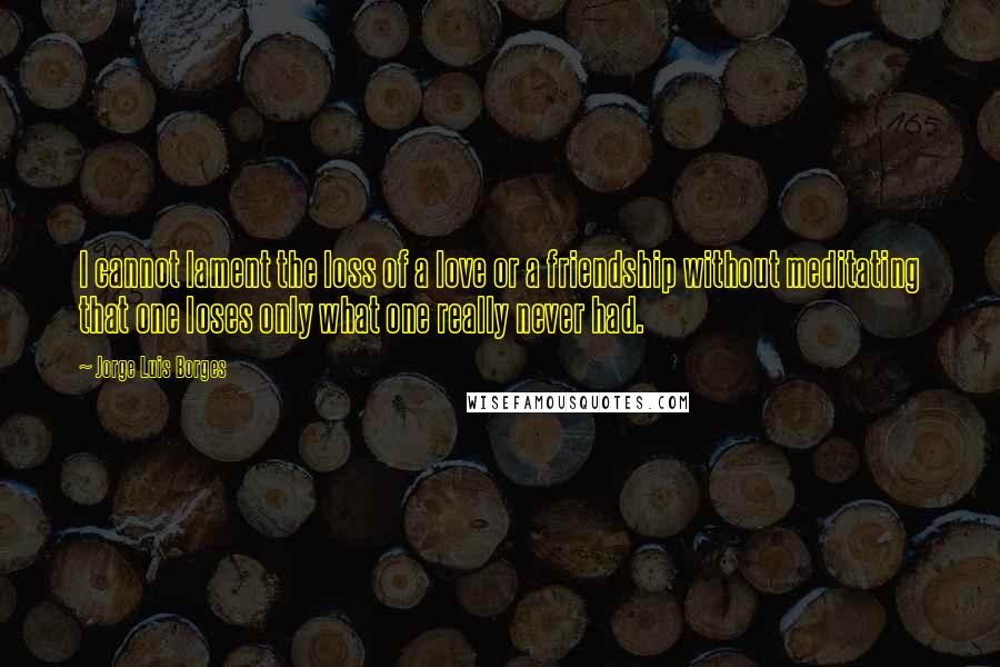 Jorge Luis Borges Quotes: I cannot lament the loss of a love or a friendship without meditating that one loses only what one really never had.