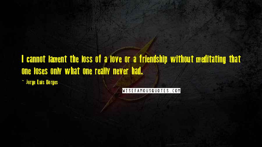 Jorge Luis Borges Quotes: I cannot lament the loss of a love or a friendship without meditating that one loses only what one really never had.