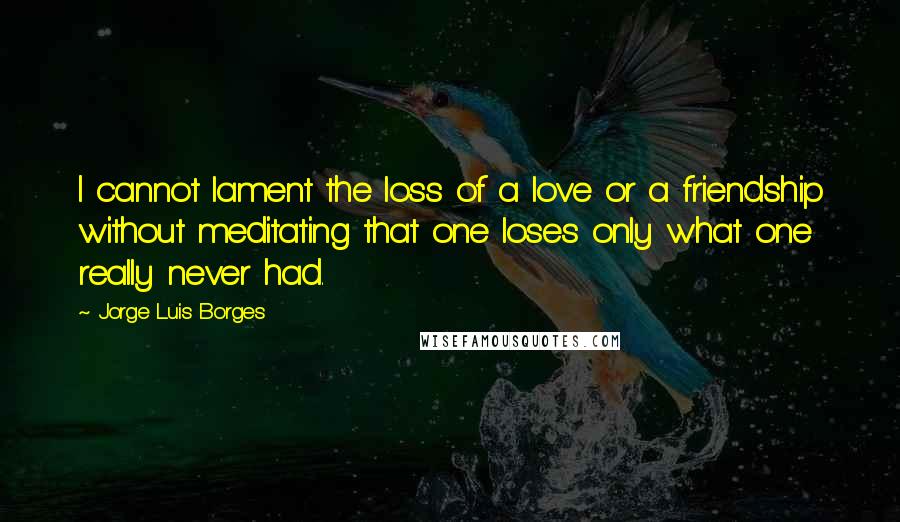 Jorge Luis Borges Quotes: I cannot lament the loss of a love or a friendship without meditating that one loses only what one really never had.