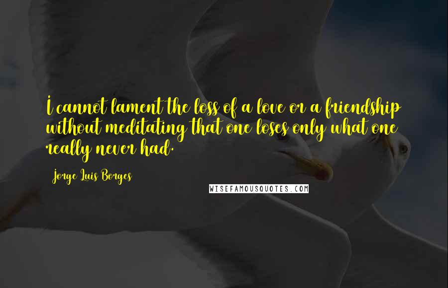 Jorge Luis Borges Quotes: I cannot lament the loss of a love or a friendship without meditating that one loses only what one really never had.