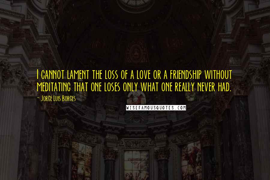 Jorge Luis Borges Quotes: I cannot lament the loss of a love or a friendship without meditating that one loses only what one really never had.