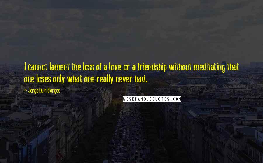 Jorge Luis Borges Quotes: I cannot lament the loss of a love or a friendship without meditating that one loses only what one really never had.