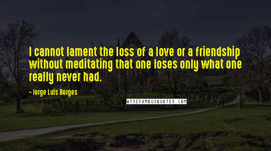 Jorge Luis Borges Quotes: I cannot lament the loss of a love or a friendship without meditating that one loses only what one really never had.