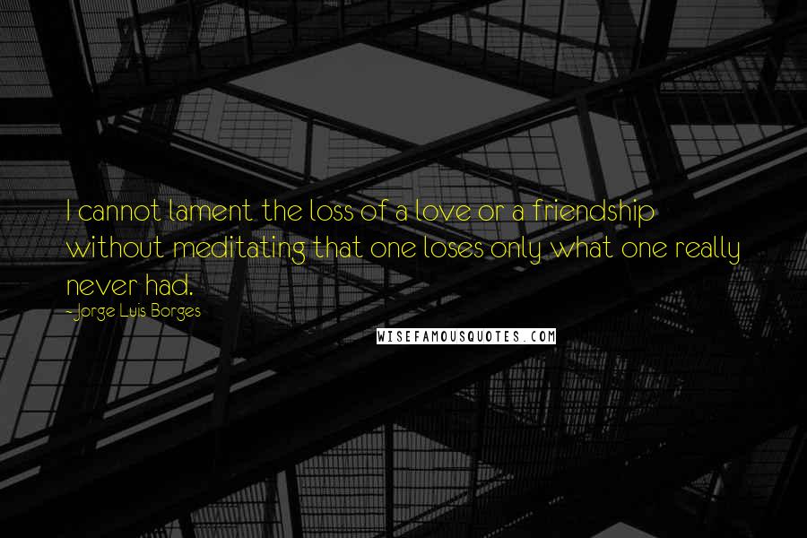 Jorge Luis Borges Quotes: I cannot lament the loss of a love or a friendship without meditating that one loses only what one really never had.