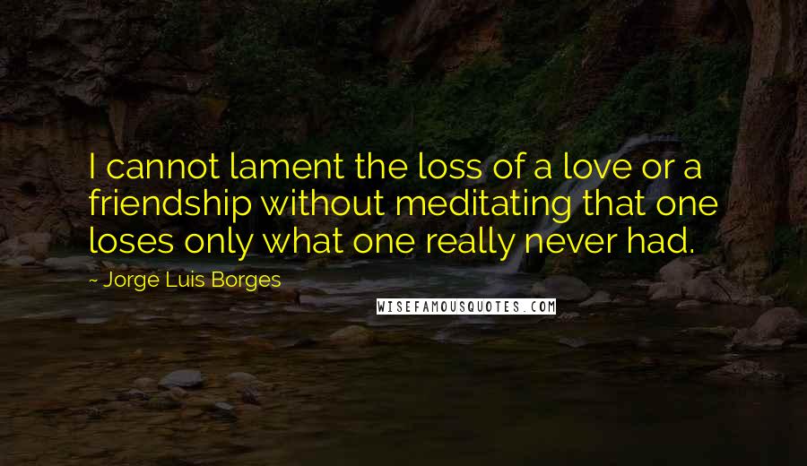 Jorge Luis Borges Quotes: I cannot lament the loss of a love or a friendship without meditating that one loses only what one really never had.