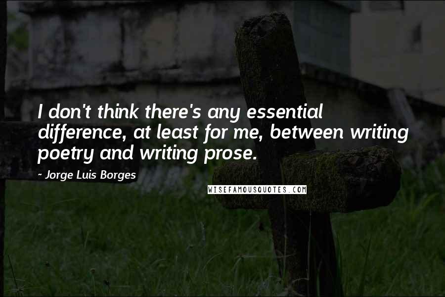 Jorge Luis Borges Quotes: I don't think there's any essential difference, at least for me, between writing poetry and writing prose.