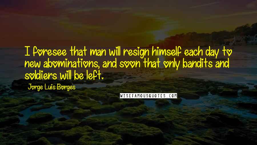 Jorge Luis Borges Quotes: I foresee that man will resign himself each day to new abominations, and soon that only bandits and soldiers will be left.