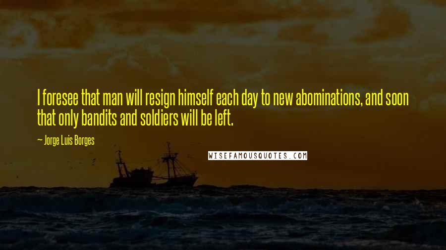 Jorge Luis Borges Quotes: I foresee that man will resign himself each day to new abominations, and soon that only bandits and soldiers will be left.