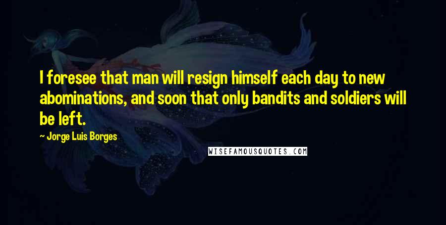 Jorge Luis Borges Quotes: I foresee that man will resign himself each day to new abominations, and soon that only bandits and soldiers will be left.