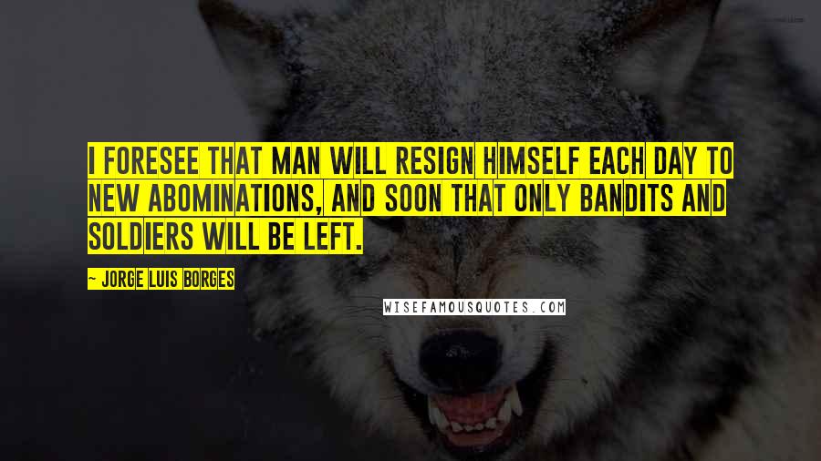 Jorge Luis Borges Quotes: I foresee that man will resign himself each day to new abominations, and soon that only bandits and soldiers will be left.