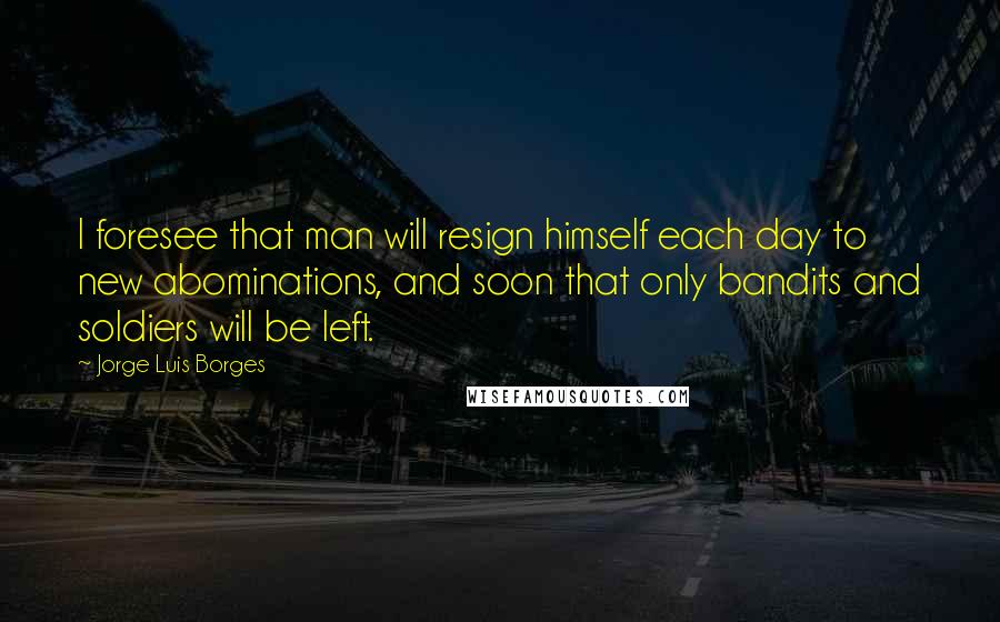 Jorge Luis Borges Quotes: I foresee that man will resign himself each day to new abominations, and soon that only bandits and soldiers will be left.