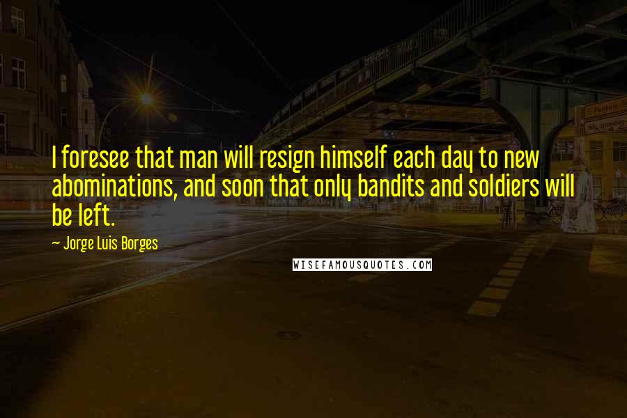Jorge Luis Borges Quotes: I foresee that man will resign himself each day to new abominations, and soon that only bandits and soldiers will be left.