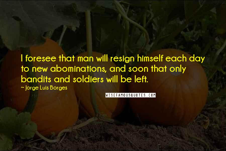 Jorge Luis Borges Quotes: I foresee that man will resign himself each day to new abominations, and soon that only bandits and soldiers will be left.