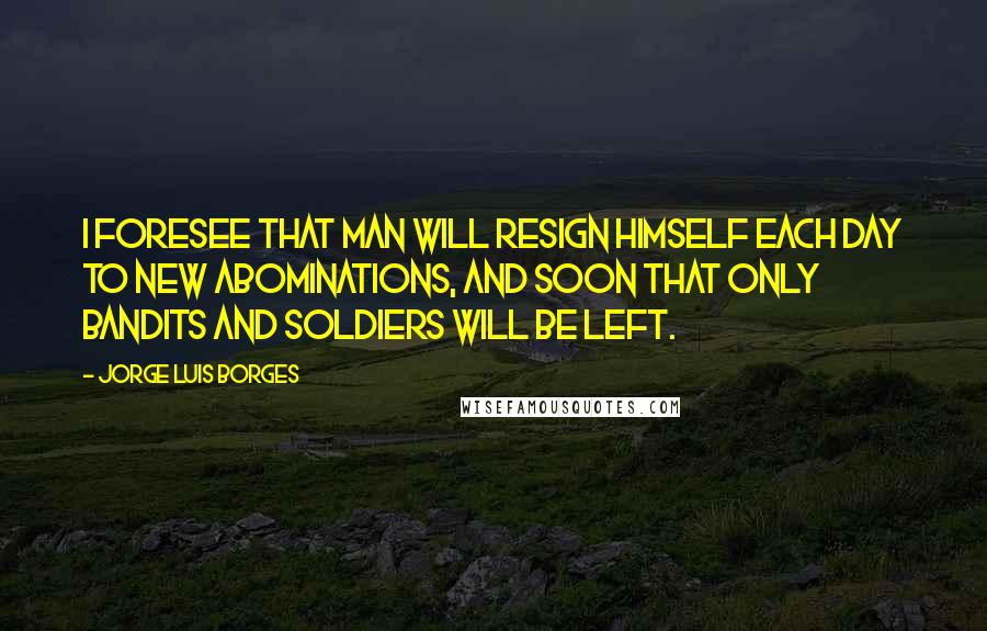 Jorge Luis Borges Quotes: I foresee that man will resign himself each day to new abominations, and soon that only bandits and soldiers will be left.