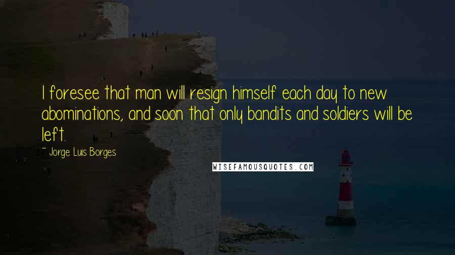 Jorge Luis Borges Quotes: I foresee that man will resign himself each day to new abominations, and soon that only bandits and soldiers will be left.