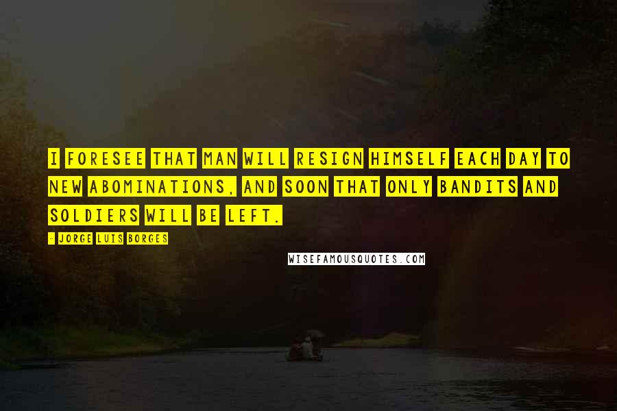 Jorge Luis Borges Quotes: I foresee that man will resign himself each day to new abominations, and soon that only bandits and soldiers will be left.