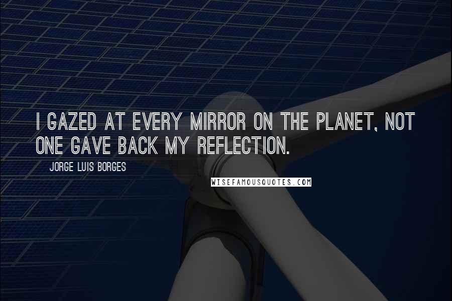 Jorge Luis Borges Quotes: I gazed at every mirror on the planet, not one gave back my reflection.