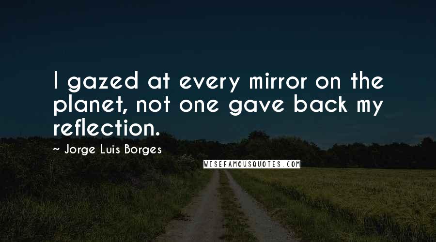 Jorge Luis Borges Quotes: I gazed at every mirror on the planet, not one gave back my reflection.