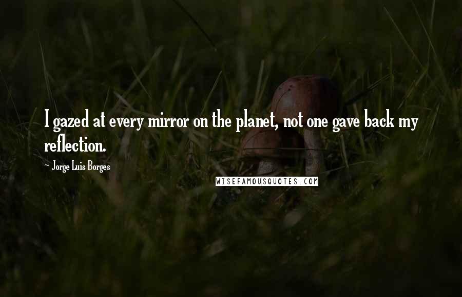 Jorge Luis Borges Quotes: I gazed at every mirror on the planet, not one gave back my reflection.