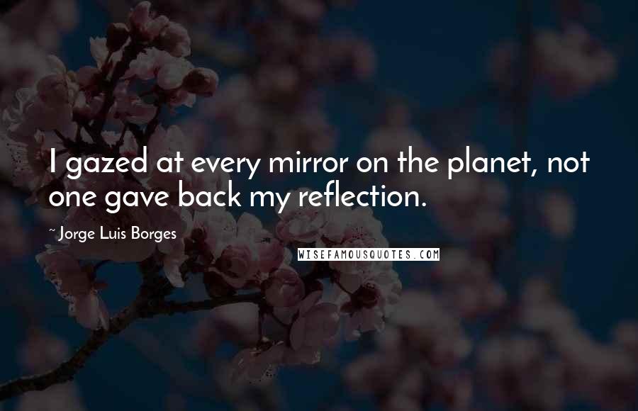 Jorge Luis Borges Quotes: I gazed at every mirror on the planet, not one gave back my reflection.