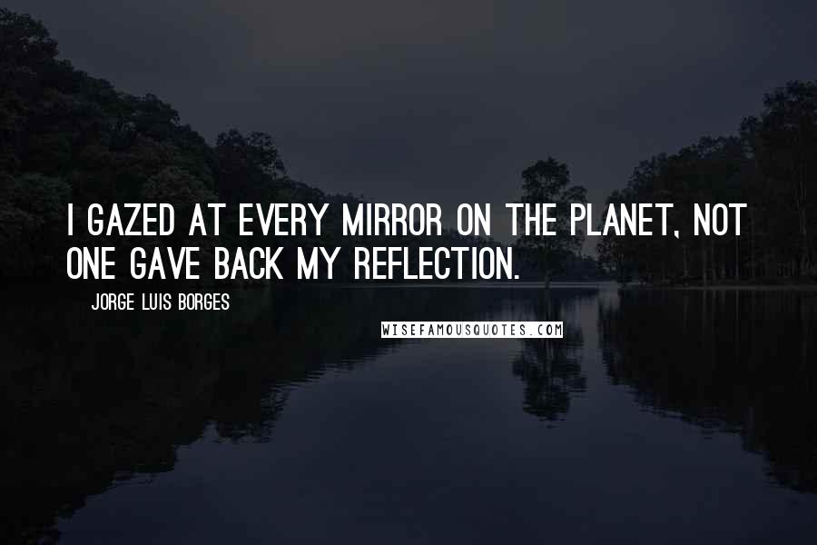 Jorge Luis Borges Quotes: I gazed at every mirror on the planet, not one gave back my reflection.