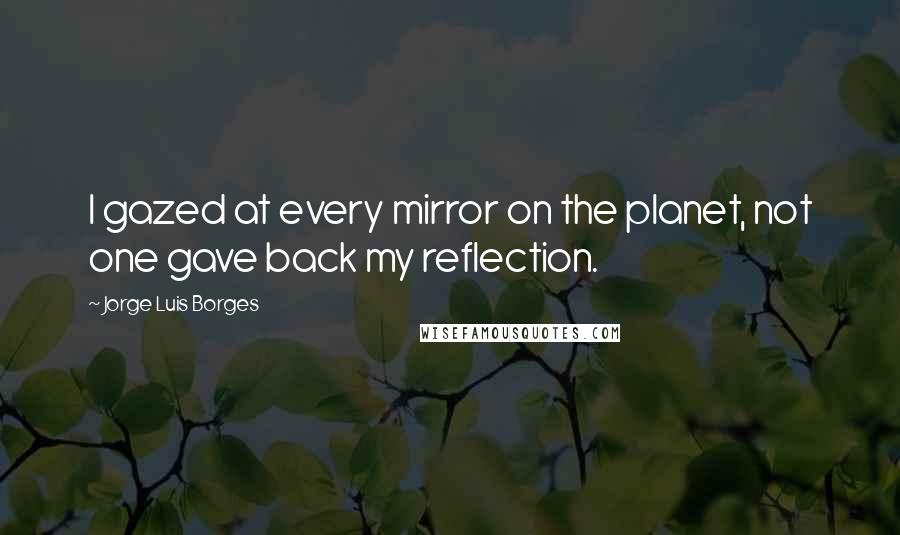 Jorge Luis Borges Quotes: I gazed at every mirror on the planet, not one gave back my reflection.