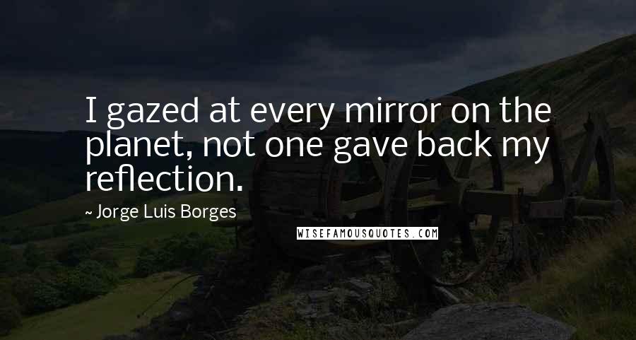Jorge Luis Borges Quotes: I gazed at every mirror on the planet, not one gave back my reflection.