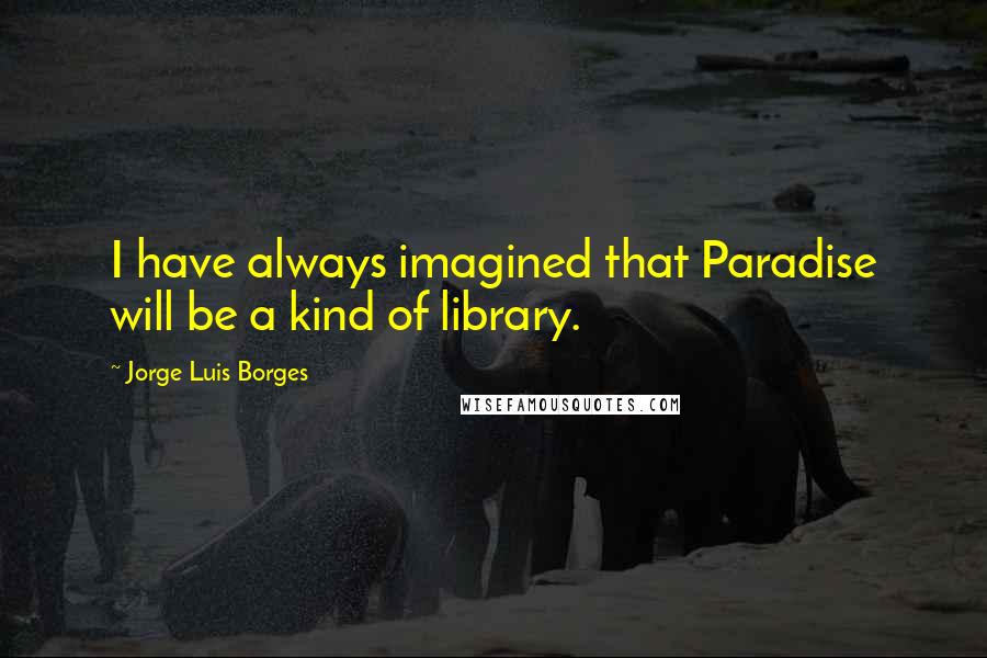 Jorge Luis Borges Quotes: I have always imagined that Paradise will be a kind of library.